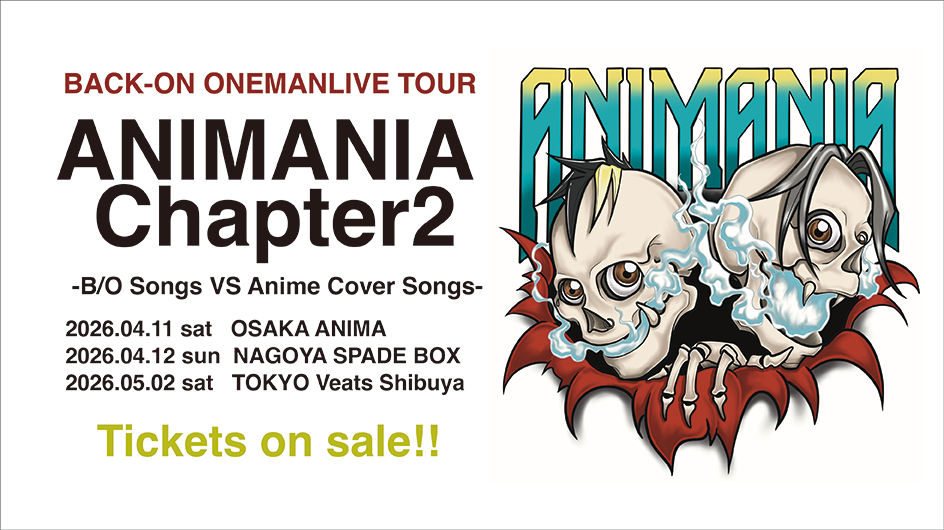 BACK-ON ONEMANLIVE TOUR  ANIMANIA Chapter2  -B/O Songs VS Anime Cover Songs-  2026.04.11 sat OSAKA ANIMA  2026.04.12 sun NAGOYA SPADE BOX  2026.05.02 sat TOKYO Veats Shibuya  Tickets on sale!!
